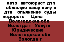 авто  автоюрист дтп-обжалую вашу вину в дтп . опьянение. суды. недорого  › Цена ­ 3 100 - Вологодская обл., Вологда г. Услуги » Юридические   . Вологодская обл.,Вологда г.